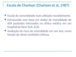 Escala de Charlson (Charlson et al, 1987)
 Escala de comorbidade mais utilizada mundialmente.
 Estruturada com base em dados de mortalidade de
604 pacientes internados na clínica médica em um
hospital de New York, EUA.
 Avaliação do risco de mortalidade em um ano, como
função de várias condições clínicas.
 