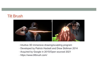 Tilt Brush
• Intuitive 3D immersive drawing/sculpting program
• Developed by Patrick Hackett and Drew Skillman 2014
• Acquired by Google in 2015/Open sourced 2021
• https://www.tiltbrush.com/
 