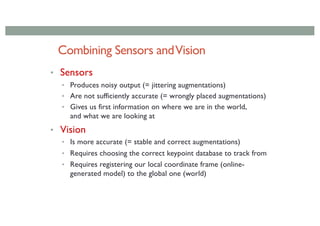 Combining Sensors andVision
• Sensors
• Produces noisy output (= jittering augmentations)
• Are not sufficiently accurate (= wrongly placed augmentations)
• Gives us first information on where we are in the world,
and what we are looking at
• Vision
• Is more accurate (= stable and correct augmentations)
• Requires choosing the correct keypoint database to track from
• Requires registering our local coordinate frame (online-
generated model) to the global one (world)
 