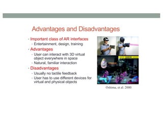 Advantages and Disadvantages
• Important class of AR interfaces
• Entertainment, design, training
• Advantages
• User can interact with 3D virtual
object everywhere in space
• Natural, familiar interaction
• Disadvantages
• Usually no tactile feedback
• User has to use different devices for
virtual and physical objects
Oshima, et al. 2000
 