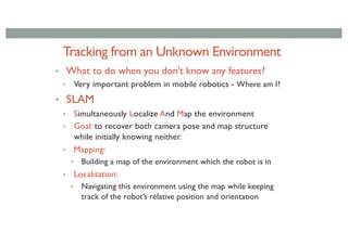 Tracking from an Unknown Environment
• What to do when you don’t know any features?
• Very important problem in mobile robotics - Where am I?
• SLAM
• Simultaneously Localize And Map the environment
• Goal: to recover both camera pose and map structure
while initially knowing neither.
• Mapping:
• Building a map of the environment which the robot is in
• Localisation:
• Navigating this environment using the map while keeping
track of the robot’s relative position and orientation
 