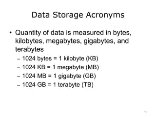 Data Storage Acronyms
• Quantity of data is measured in bytes,
kilobytes, megabytes, gigabytes, and
terabytes
– 1024 bytes = 1 kilobyte (KB)
– 1024 KB = 1 megabyte (MB)
– 1024 MB = 1 gigabyte (GB)
– 1024 GB = 1 terabyte (TB)
42
 