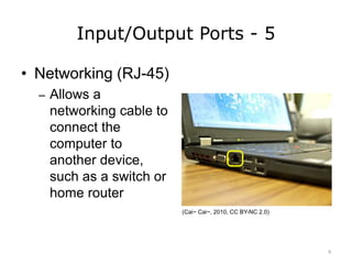 Input/Output Ports - 5
• Networking (RJ-45)
– Allows a
networking cable to
connect the
computer to
another device,
such as a switch or
home router
(Cai~ Cai~, 2010, CC BY-NC 2.0)
9
 