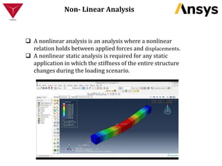 Non- Linear Analysis
 A nonlinear analysis is an analysis where a nonlinear
relation holds between applied forces and displacements.
 A nonlinear static analysis is required for any static
application in which the stiffness of the entire structure
changes during the loading scenario.
 