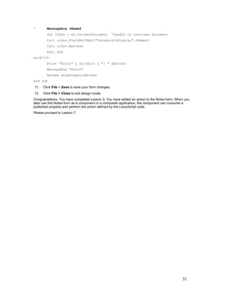 '       Messagebox cName$
        Set UIdoc = ws.CurrentDocument               'handle to onscreen document
        Call uidoc.FieldSetText("CategorytoDisplay",cName$)
        Call uidoc.Refresh
        Exit Sub
err4719:
        Print "Error" & Str(Err) & ": " &Error$
        Messagebox "error"
        Resume skipPropertyBroker
End Sub
11.   Click File > Save to save your form changes.
12.   Click File > Close to exit design mode.
Congratulations. You have completed Lesson 5. You have added an action to the Notes form. When you
later use this Notes form as a component in a composite application, the component can consume a
published property and perform the action defined by the LotusScript code.
Please proceed to Lesson 7.




                                                                                             31
 