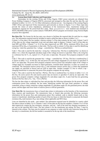 IJRERD
International Journal of Recent Engineering Research and Development (IJRERD)
Volume No. 02 – Issue No. 05, ISSN: 2455-8761
www.ijrerd.com, PP. 01-23
12 | P a g e www.ijrerd.com
3.1 System Data Field Collection and Preparation
Systemdata for the existing 28-bus and 52-bus Nigeria 330kV power networks are obtained from
Power Holding Company of Nigeria (PHCN), processed and arranged as Bus data file and line data file, and
tabulated in tables 1 to 4 [11, 12, 13]. Other information collected are one – line diagrams of the existing Nigeria
330kV 28-bus and improved 52-bus transmission grid networks as shown in figures 3 to 4. These input data
provide the values of series impedances, admittances of the transmission lines, transformer ratings and
impedances required for the power/load flow study. These p a r a m e t e r s were modeled and simulated in
MATLAB/SIMULINK power system analysis TOOLBOX (PSAT) program environment using Newton-Raphs
on power flow algorithm.
Bus Data File: The format for the bus entry was chosen to facilitate the required data for each bus in a single
row. The information required must be included in matrix called bus data as shown in tables 1 to 2.
Column 1 of bus data is the bus number, whereas column 2 of bus data contains the bus code. Column 3 and 4
of bus data are the voltage magnitude in per unit and phase angle in degrees. Column 5 and 6 of bus data are
load MW and MVar. Columns 7 to 10 of bus data respectively are MW, MVar, minimum MVar (Qmin) and
maximum MVar (Qmax) of generation, in that order. The bus code in column 2 of bus data is used for identifying
swing bus / slack bus, generator bus / voltage – controlled bus / PQ bus as outlined below:
Code 1: This code is used for the slack bus / swing bus / reference bus. This bus is numbered bus 1 as shown in
tables 1 to 2, where the magnitude and phase angle of the voltage are known or specified. That is, the swing bus
is a reference bus for V11, typical 1.0  0o
per unit, is input data. The power flow program computes P1 and
Q1.
Code 2: This code is used for the generator bus / voltage – controlled bus / PV bus. This bus is numbered bus 2
as shown in tables 1 to 2. At this bus, the real power (Pi) and voltage magnitude (Vi) are known or specified. Pi
and Vi are input data. The power flow program computes reactive power (Qi) and phase angle of the voltage or
voltage angle (i). Examples are buses to which generators, switched shunt capacitors, or static var systems are
connected. The maximum reactive power (QGmax) and minimum reactive power (QGmin) limits that equipment
can supply are specified or known and are used as input data. Another example is a bus to which a tap –
changing transformer is connected; the power flow program computes the tap setting.
Code 3: This code is used for the load bus / PQ bus. This bus is numbered bus 3 as shown in tables 1 to 2. At
this bus, the active power (Pi) and reactive power (Qi) are known or specified. Pi and Qi are input data. The
power flow program computes voltage magnitude (Vi) and phase angle (i). A pure load bus (no generating
facility at the bus, that is, PGi = QGi = 0) is a PQ bus.
The bus bar data relates to individual bus bars and provides the following information for the power flow and
continuation power flow methods: the bus name, identifying number and type (load, generator or voltage
controlled, swing or slack); initial bus voltage magnitude (V) and phase angle (); the generated power; the load
power; and the upper and lower limits of reactive power or MVars generation.
Line Data File: the transmission lines or branch data relates to information on the branches of the transmission
lines, reactors and transformers. The transmission lines or branch data provides the following necessary
information for the power flow and continuation power flow methods: code to identify branch such as line,
reactor or transformer; identifying number of each of the two buses to which the branch is connected; the branch
resistance (Rpu) and reactance (Xpu); tap settings where applicable and MVA base.
Lines are identified by the mode – pair method. The information required must be identified in a matrix called
line data as shown in tables 3 to 4. Columns 1 and 2 of line data are the line bus numbers. Columns 3 to 5 of line
data respectively contain the line resistance, reactance, and one – half of the total line charging susceptance in
per unit on the specified MVA base. The last column is for the transformer tap setting; for lines, 1 must be
entered in this column. The lines may be entered in any sequence or order with the only restriction being that if
the entry is a transformer, the left bus number is assumed to be the tap side of the transformer.
 