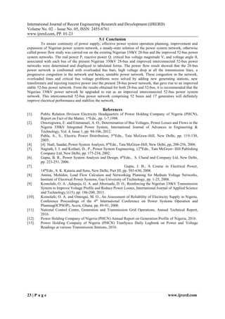 IJRERD
International Journal of Recent Engineering Research and Development (IJRERD)
Volume No. 02 – Issue No. 05, ISSN: 2455-8761
www.ijrerd.com, PP. 01-23
23 | P a g e www.ijrerd.com
5.1 Conclusion
To ensure continuity of power supply, effective power system operation planning, improvement and
expansion of Nigerian power system network, a steady-state solution of the power system network, otherwise
called power flow study was carried out on the existing Nigerian 330kV 28-bus and the improved 52-bus power
system networks. The real power P, reactive power Q, critical bus voltage magnitude V, and voltage angle ,
associated with each bus of the present Nigerian 330kV 28-bus and improved interconnected 52-bus power
networks were determined and displayed in tabulated forms. The power flow result showed that the 28-bus
power network is confronted with overloaded bus bars, high voltage drop at all the transmission lines, a
progressive congestion in the network and hence, unstable power network. These congestion in the network,
overloaded lines and critical bus voltage problems were solved by adding new generating stations, new
transformers and injecting reactive power into the present 28-bus power network, that gave rise to an improved
stable 52-bus power network. From the results obtained for both 28-bus and 52-bus, it is recommended that the
Nigerian 330kV power network be upgraded to run as an improved interconnected 52-bus power system
network. This interconnected 52-bus power network comprising 52 buses and 17 generators will definitely
improve electrical performance and stabilize the network.
References
[1]. Public Relation Division Electricity Headquarters of Power Holding Company of Nigeria (PHCN),
Report on Fact of the Matter, 1st
Edn., pp. 1-7,1998.
[2]. Omorogiuwa, E. and Emmanuel, A. O., Determination of Bus Voltages, Power Losses and Flows in the
Nigeria 330kV Integrated Power System, International Journal of Advances in Engineering &
Technology, Vol. 4, Issue 1, pp. 94-106, 2012.
[3]. Pabla, A., S., Electric Power Distribution, 5th
Edn., Tata McGraw-Hill, New Delhi, pp. 119-130,
2005.
[4]. [4] Hadi, Saadat, Power System Analysis, 8th
Edn., Tata McGraw-Hill, New Delhi, pp, 208-256, 2006.
[5]. Nagrath, I. J. and Kothari, D., P., Power System Engineering, 12th
Edn., Tata McGraw- Hill Publishing
Company Ltd, New Delhi, pp. 175-234, 2002.
[6]. Gupta, B. R., Power System Analysis and Design, 4th
Edn., S. Chand and Company Ltd, New Delhi,
pp. 223-251, 2006.
[7]. Gupta, J. B., A Course in Electrical Power,
14th
Edn., S. K. Kataria and Sons, New Delhi, Part III, pp. 583-630, 2008.
[8]. Amina, Mohiden, Load Flow Calcution and Networking Planning for Medium Voltage Networks,
Institute of Electrical Power Systems, Gaz University of Technology, pp. 1-25, 2008.
[9]. Komolafe, O. A. ,Adepoju, G. A. and Aborisade, D. O., Reinforcing the Nigerian 330kV Transmission
System to Improve Voltage Profile and Reduce Power Losses, International Journal of Applied Science
and Technology,1(15), pp. 186-200, 2011.
[10]. Komolafe, O. A. and Omoigui, M. O., An Assessment of Reliability of Electricity Supply in Nigeria,
Conference Proceedings of the 4th
International Conference on Power Systems Operation and
Planning(ICPSOP), Accra, Ghana, pp. 89-91, 2000.
[11]. National Control Centre, Generation and Transmission Grid Operations, Annual Technical Report,
2016.
[12]. Power Holding Company of Nigeria (PHCN) Annual Report on Generation Profile of Nigeria, 2016.
[13]. Power Holding Company of Nigeria (PHCN) TranSysco Daily Logbook on Power and Voltage
Readings at various Transmission Stations, 2016.
 