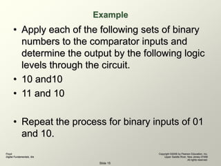 Floyd
Digital Fundamentals, 9/e
Copyright ©2006 by Pearson Education, Inc.
Upper Saddle River, New Jersey 07458
All rights reserved.
Slide 15
Example
• Apply each of the following sets of binary
numbers to the comparator inputs and
determine the output by the following logic
levels through the circuit.
• 10 and10
• 11 and 10
• Repeat the process for binary inputs of 01
and 10.
 