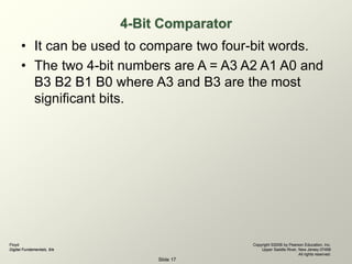Floyd
Digital Fundamentals, 9/e
Copyright ©2006 by Pearson Education, Inc.
Upper Saddle River, New Jersey 07458
All rights reserved.
Slide 17
4-Bit Comparator
• It can be used to compare two four-bit words.
• The two 4-bit numbers are A = A3 A2 A1 A0 and
B3 B2 B1 B0 where A3 and B3 are the most
significant bits.
 