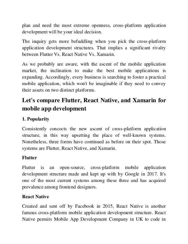plan and need the most extreme openness, cross-platform application
development will be your ideal decision.
The inquiry gets more befuddling when you pick the cross-platform
application development structures. That implies a significant rivalry
between Flutter Vs. React Native Vs. Xamarin.
As we probably are aware, with the ascent of the mobile application
market, the inclination to make the best mobile applications is
expanding. Accordingly, every business is searching to foster a practical
mobile application, which won't be imaginable if they need to convey
their assets on two distinct platforms.
Let's compare Flutter, React Native, and Xamarin for
mobile app development
1. Popularity
Consistently concocts the new ascent of cross-platform application
structure, in this way upsetting the place of well-known systems.
Nonetheless, three forms have continued as before on their spot. Those
systems are Flutter, React Native, and Xamarin.
Flutter
Flutter is an open-source, cross-platform mobile application
development structure made and kept up with by Google in 2017. It's
one of the most current systems among these three and has acquired
prevalence among frontend designers.
React Native
Created and sent off by Facebook in 2015, React Native is another
famous cross-platform mobile application development structure. React
Native permits Mobile App Development Company in UK to code in
 