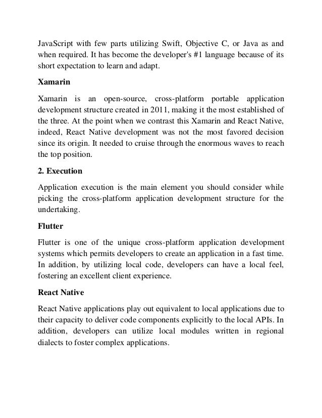 JavaScript with few parts utilizing Swift, Objective C, or Java as and
when required. It has become the developer's #1 language because of its
short expectation to learn and adapt.
Xamarin
Xamarin is an open-source, cross-platform portable application
development structure created in 2011, making it the most established of
the three. At the point when we contrast this Xamarin and React Native,
indeed, React Native development was not the most favored decision
since its origin. It needed to cruise through the enormous waves to reach
the top position.
2. Execution
Application execution is the main element you should consider while
picking the cross-platform application development structure for the
undertaking.
Flutter
Flutter is one of the unique cross-platform application development
systems which permits developers to create an application in a fast time.
In addition, by utilizing local code, developers can have a local feel,
fostering an excellent client experience.
React Native
React Native applications play out equivalent to local applications due to
their capacity to deliver code components explicitly to the local APIs. In
addition, developers can utilize local modules written in regional
dialects to foster complex applications.
 