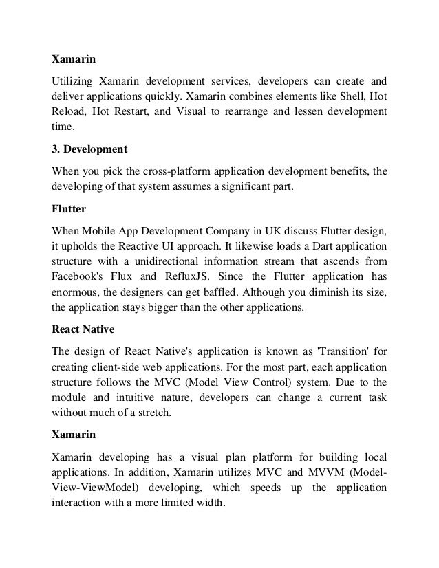 Xamarin
Utilizing Xamarin development services, developers can create and
deliver applications quickly. Xamarin combines elements like Shell, Hot
Reload, Hot Restart, and Visual to rearrange and lessen development
time.
3. Development
When you pick the cross-platform application development benefits, the
developing of that system assumes a significant part.
Flutter
When Mobile App Development Company in UK discuss Flutter design,
it upholds the Reactive UI approach. It likewise loads a Dart application
structure with a unidirectional information stream that ascends from
Facebook's Flux and RefluxJS. Since the Flutter application has
enormous, the designers can get baffled. Although you diminish its size,
the application stays bigger than the other applications.
React Native
The design of React Native's application is known as 'Transition' for
creating client-side web applications. For the most part, each application
structure follows the MVC (Model View Control) system. Due to the
module and intuitive nature, developers can change a current task
without much of a stretch.
Xamarin
Xamarin developing has a visual plan platform for building local
applications. In addition, Xamarin utilizes MVC and MVVM (Model-
View-ViewModel) developing, which speeds up the application
interaction with a more limited width.
 