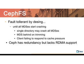 CephFS
• Fault tollerant by desing...
– until all MDSes start crashing
● single directory may crash all MDSes
● MDS behind on trimming
● Client failing to respond to cache pressure
● Ceph has redundancy but lacks RDMA support
 
