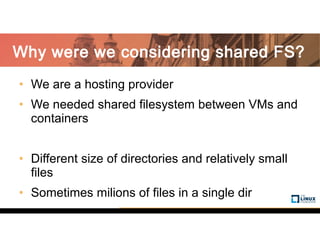 • We are a hosting provider
• We needed shared filesystem between VMs and
containers
• Different size of directories and relatively small
files
• Sometimes milions of files in a single dir
Why were we considering shared FS?
 