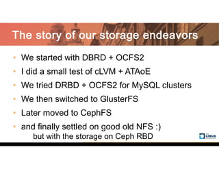 • We started with DBRD + OCFS2
• I did a small test of cLVM + ATAoE
• We tried DRBD + OCFS2 for MySQL clusters
• We then switched to GlusterFS
• Later moved to CephFS
• and finally settled on good old NFS :)
but with the storage on Ceph RBD
The story of our storage endeavors
 