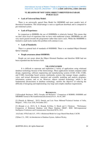 International Journal of Modern Trends in Engineering and Research (IJMTER)
Volume 01, Issue 05, [November - 2014] e-ISSN: 2349-9745, p-ISSN: 2393-8161
@IJMTER-2014, All rights Reserved 32
VI. REASONS OF NOT USING OBJECT ORIENTED DATABASE
PUBLICALLY
• Lack of Universal Data Model:
There is no universally agreed Data Model for OODBMS and most models lack of
theoretical foundation. This disadvantage is seen as significant drawback and is compared to
pre-relational system.
• Lack of Experience:
In comparison to RDBMSs the use of OODBMSs is relatively limited. This means that
we don’t have level of experience that we have with traditional system. OODBMSs are still
very much geared towards the programmer rather than native users. While the OODBMS is
limited to small niche market this problem will continue to use.
• Lack of Standards:
There is a general lack of standards of OODBMS. There is no standard Object Oriented
Query Language.
• People awareness about OODBMS:
People are not aware about the Object Oriented Database and therefore OOD had not
been expanded into the business field.
VII. CONCLUSION
It is difficult to represent and implement a variety of applications using relational
database technology because of the shortcomings .These applications include computer aided
design, engineering, software engineering and manufacturing systems (CAD, CAE, CASE,
and CAM); knowledge based systems multimedia systems that manage images, graphics,
voice, and textual documents; statistical and scientific modeling and analysis programs;
information systems; and so on. However, objects oriented technology, which is the
fundamental advancement in database technology, satisfies the objective of reducing the
difficulty of designing and implementing very large and complex database requirements.
REFERENCES
[1][Georghe& Bucharest, 2007], Georghe and Bucharest “ Comparison of RDBMS, OODBMS and
ORDBMS”Journal of RevistaInformaticaEconomică,Vol.4 , No.44, 2007
[2] [Daniela & Mehmud , 2012], Daniela and Loie Naser Mehmud“Technical Institute of Sofia,
Bulgaria” , VOL.13,no 3(36), November 2012
[3] [Roopak et al., 2013], K. E. Roopak, K.S.Rao, S. Ritesh and S. Chickerur, “Performance
Comparison of Relational Database with Object Database DB4O”, IEEE 5thComputational
Intelligence Conference and Communication Networks(CICN), 2013.
[4] [Codd, 1970] Codd, E.F., 1970. A Relational Model for Large Shared Data Bank, CACM.
[5]Date, C.J., 1985. An Introduction to Database System, Addison Wesley.
 
