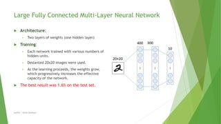 Large Fully Connected Multi-Layer Neural Network
 Architecture:
• Two layers of weights (one hidden layer)
 Training:
• Each network trained with various numbers of
hidden units.
• Deslanted 20x20 images were used.
• As the learning proceeds, the weights grow,
which progressively increases the effective
capacity of the network.
 The best result was 1.6% on the test set.
Author | Safaa Alnabulsi
 