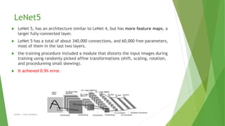 LeNet5
 LeNet 5, has an architecture similar to LeNet 4, but has more feature maps, a
larger fully-connected layer.
 LeNet 5 has a total of about 340,000 connections, and 60,000 free parameters,
most of them in the last two layers.
 the training procedure included a module that distorts the input images during
training using randomly picked affine transformations (shift, scaling, rotation,
and procedureing small skewing).
 It achieved 0.9% error.
Author | Safaa Alnabulsi
 