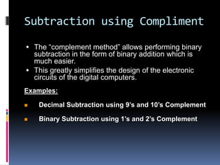 Subtraction using Compliment
 The “complement method” allows performing binary
subtraction in the form of binary addition which is
much easier.
 This greatly simplifies the design of the electronic
circuits of the digital computers.
Examples:
 Decimal Subtraction using 9’s and 10’s Complement
 Binary Subtraction using 1’s and 2’s Complement
 