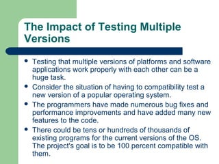 The Impact of Testing Multiple
Versions







Testing that multiple versions of platforms and software
applications work properly with each other can be a
huge task.
Consider the situation of having to compatibility test a
new version of a popular operating system.
The programmers have made numerous bug fixes and
performance improvements and have added many new
features to the code.
There could be tens or hundreds of thousands of
existing programs for the current versions of the OS.
The project's goal is to be 100 percent compatible with
them.

 