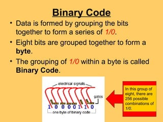 Binary Code
• Data is formed by grouping the bits
  together to form a series of 1/0.
• Eight bits are grouped together to form a
  byte.
• The grouping of 1/0 within a byte is called
  Binary Code.

                                     In this group of
                                     eight, there are
                                     256 possible
                                     combinations of
                                     1/0.
 