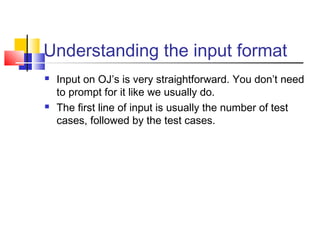 Understanding the input format
 Input on OJ’s is very straightforward. You don’t need
to prompt for it like we usually do.
 The first line of input is usually the number of test
cases, followed by the test cases.
 