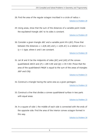 255 Compiled and Solved Problems in Geometry and Trigonometry
9
28. Find the area of the regular octagon inscribed in a circle of radius 𝑟.
Solution to Problem 28
29. Using areas, show that the sum of the distances of a variable point inside
the equilateral triangle 𝐴𝐵𝐶 to its sides is constant.
Solution to Problem 29
30. Consider a given triangle 𝐴𝐵𝐶 and a variable point 𝑀 ∈ |𝐵𝐶|. Prove that
between the distances 𝑥 = 𝑑(𝑀, 𝐴𝐵) and 𝑦 = 𝑑(𝑀, 𝐴𝐶) is a relation of 𝑘𝑥 +
𝑙𝑦 = 1 type, where 𝑘 and 𝑙 are constant.
Solution to Problem 30
31. Let 𝑀 and 𝑁 be the midpoints of sides [𝐵𝐶] and [𝐴𝐷] of the convex
quadrilateral 𝐴𝐵𝐶𝐷 and {𝑃} = 𝐴𝑀 ∩ 𝐵𝑁 and {𝑄} = 𝐶𝑁 ∩ 𝑁𝐷. Prove that the
area of the quadrilateral 𝑃𝑀𝑄𝑁 is equal to the sum of the areas of triangles
𝐴𝐵𝑃 and 𝐶𝐷𝑄.
Solution to Problem 31
32. Construct a triangle having the same area as a given pentagon.
Solution to Problem 32
33. Construct a line that divides a convex quadrilateral surface in two parts
with equal areas.
Solution to Problem 33
34. In a square of side 𝑙, the middle of each side is connected with the ends of
the opposite side. Find the area of the interior convex octagon formed in
this way.
Solution to Problem 34
 