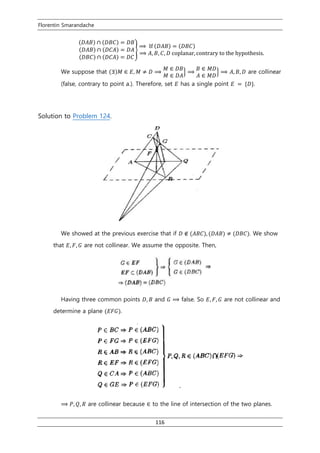 Florentin Smarandache
116
(𝐷𝐴𝐵) ∩ (𝐷𝐵𝐶) = 𝐷𝐵
(𝐷𝐴𝐵) ∩ (𝐷𝐶𝐴) = 𝐷𝐴
(𝐷𝐵𝐶) ∩ (𝐷𝐶𝐴) = 𝐷𝐶
}
⟹ If (𝐷𝐴𝐵) = (𝐷𝐵𝐶)
⟹ 𝐴, 𝐵, 𝐶, 𝐷 coplanar, contrary to the hypothesis.
We suppose that (∃)𝑀 ∈ 𝐸, 𝑀 ≠ 𝐷 ⟹
𝑀 ∈ 𝐷𝐵
𝑀 ∈ 𝐷𝐴
} ⟹
𝐵 ∈ 𝑀𝐷
𝐴 ∈ 𝑀𝐷
} ⟹ 𝐴, 𝐵, 𝐷 are collinear
(false, contrary to point a.). Therefore, set 𝐸 has a single point 𝐸 = {𝐷}.
Solution to Problem 124.
We showed at the previous exercise that if 𝐷 ∉ (𝐴𝐵𝐶), (𝐷𝐴𝐵) ≠ (𝐷𝐵𝐶). We show
that 𝐸, 𝐹, 𝐺 are not collinear. We assume the opposite. Then,
Having three common points 𝐷, 𝐵 and 𝐺 ⟹ false. So 𝐸, 𝐹, 𝐺 are not collinear and
determine a plane (𝐸𝐹𝐺).
⟹ 𝑃, 𝑄, 𝑅 are collinear because ∈ to the line of intersection of the two planes.
 