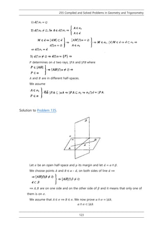 255 Compiled and Solved Problems in Geometry and Trigonometry
123
𝑃 determines on 𝑑 two rays, |𝑃𝐴 and |𝑃𝐵 where
𝐴 and 𝐵 are in different half-spaces.
We assume
Solution to Problem 135.
Let 𝜎 be an open half-space and 𝑝 its margin and let 𝑑 = 𝛼 ∩ 𝛽.
We choose points 𝐴 and 𝐵 ∈ 𝛼 – 𝑑, on both sides of line 𝑑 ⟹
⟹ 𝐴, 𝐵 are on one side and on the other side of 𝛽 and it means that only one of
them is on 𝜎.
We assume that 𝐴 ∈ 𝜎 ⟹ 𝐵 ∈ 𝜎. We now prove 𝛼 ∩ 𝜎 = |𝑑𝐴.
𝛼 ∩ 𝜎 ⊂ |𝑑𝐴
 