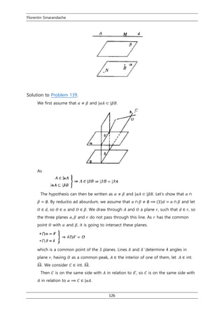 Florentin Smarandache
126
Solution to Problem 139.
We first assume that 𝛼 ≠ 𝛽 and |𝛼𝐴 ⊂ |𝛽𝐵.
As
The hypothesis can then be written as 𝛼 ≠ 𝛽 and |𝛼𝐴 ⊂ |𝛽𝐵. Let’s show that 𝛼 ∩
𝛽 = ∅. By reductio ad absurdum, we assume that 𝛼 ∩ 𝛽 ≠ ∅ ⟹ (∃)𝑑 = 𝛼 ∩ 𝛽 and let
𝑂 ∈ 𝑑, so 𝑂 ∈ 𝛼 and 𝑂 ∈ 𝛽. We draw through 𝐴 and 𝑂 a plane 𝑟, such that 𝑑 ∈ 𝑟, so
the three planes 𝛼, 𝛽 and 𝑟 do not pass through this line. As 𝑟 has the common
point 𝑂 with 𝛼 and 𝛽, it is going to intersect these planes.
which is a common point of the 3 planes. Lines 𝛿 and 𝛿′ determine 4 angles in
plane 𝑟, having 𝑂 as a common peak, 𝐴 ∈ the interior of one of them, let 𝐴 ∈ int.
ℎ𝑘̂. We consider 𝐶 ∈ int. ℎ𝑘̂.
Then 𝐶 is on the same side with 𝐴 in relation to 𝛿′, so 𝐶 is on the same side with
𝐴 in relation to 𝛼 ⟹ 𝐶 ∈ |𝛼𝐴.
 