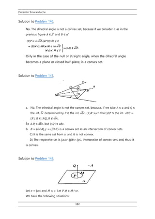 Florentin Smarandache
132
Solution to Problem 146.
No. The dihedral angle is not a convex set, because if we consider it as in the
previous figure 𝐴 ∈ 𝛽′ and 𝐵 ∈ 𝛼′.
Only in the case of the null or straight angle, when the dihedral angle
becomes a plane or closed half-plane, is a convex set.
Solution to Problem 147.
a. No. The trihedral angle is not the convex set, because, if we take 𝐴 ∈ 𝑎 and 𝑄 ∈
the int. 𝑏𝑐̂ determined by 𝑃 ∈ the int. 𝑎𝑏𝑐̂ , (∃)𝑅 such that |𝑂𝑃 ∩ the int. 𝐴𝐵𝐶 =
{𝑅}, 𝑅 ∈ |𝐴𝑄|, 𝑅 ∉ 𝑎𝑏𝑐̂ .
So 𝐴, 𝑄 ∈ 𝑎𝑏𝑐̂ , but |𝐴𝑄| ∉ 𝑎𝑏𝑐.
b. 𝛣 = (𝑂𝐶𝐴), 𝛾 = (𝑂𝐴𝐵) is a convex set as an intersection of convex sets.
C) It is the same set from a. and it is not convex.
D) The respective set is [𝛼𝐴 ∩ [𝛽𝐵 ∩ [𝛾𝐶, intersection of convex sets and, thus, it
is convex.
Solution to Problem 148.
Let 𝜎 = |𝛼𝐴 and 𝑀 ⊂ 𝛼. Let 𝑃, 𝑄 ∈ 𝑀 ∩ 𝜎.
We have the following situations:
 
