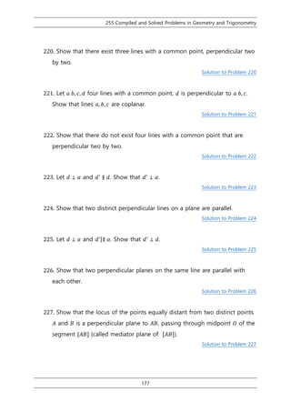 255 Compiled and Solved Problems in Geometry and Trigonometry
177
220. Show that there exist three lines with a common point, perpendicular two
by two.
Solution to Problem 220
221. Let 𝑎 𝑏, 𝑐, 𝑑 four lines with a common point, 𝑑 is perpendicular to 𝑎 𝑏, 𝑐.
Show that lines 𝑎, 𝑏, 𝑐 are coplanar.
Solution to Problem 221
222. Show that there do not exist four lines with a common point that are
perpendicular two by two.
Solution to Problem 222
223. Let 𝑑 ⊥ 𝛼 and 𝑑′
∥ 𝑑. Show that 𝑑′
⊥ 𝛼.
Solution to Problem 223
224. Show that two distinct perpendicular lines on a plane are parallel.
Solution to Problem 224
225. Let 𝑑 ⊥ 𝛼 and 𝑑′[∥ 𝛼. Show that 𝑑′
⊥ 𝑑.
Solution to Problem 225
226. Show that two perpendicular planes on the same line are parallel with
each other.
Solution to Problem 226
227. Show that the locus of the points equally distant from two distinct points
𝐴 and 𝐵 is a perpendicular plane to 𝐴𝐵, passing through midpoint 𝑂 of the
segment [𝐴𝐵] (called mediator plane of [𝐴𝐵]).
Solution to Problem 227
 