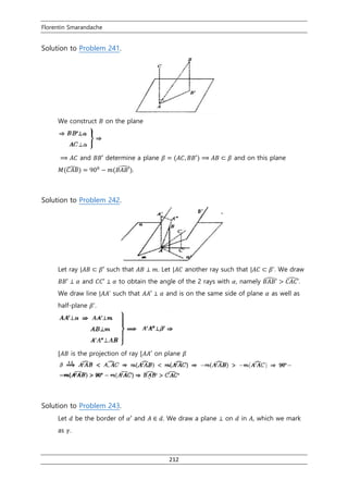 Florentin Smarandache
212
Solution to Problem 241.
We construct 𝐵 on the plane
⟹ 𝐴𝐶 and 𝐵𝐵′ determine a plane 𝛽 = (𝐴𝐶, 𝐵𝐵′) ⟹ 𝐴𝐵 ⊂ 𝛽 and on this plane
𝑀(𝐶𝐴𝐵̂) = 900
− 𝑚(𝐵𝐴𝐵′)̂ .
Solution to Problem 242.
Let ray |𝐴𝐵 ⊂ 𝛽′ such that 𝐴𝐵 ⊥ 𝑚. Let |𝐴𝐶 another ray such that |𝐴𝐶 ⊂ 𝛽’. We draw
𝐵𝐵′ ⊥ 𝛼 and 𝐶𝐶′ ⊥ 𝛼 to obtain the angle of the 2 rays with 𝛼, namely 𝐵𝐴𝐵′̂ > 𝐶𝐴𝐶′̂.
We draw line |𝐴𝐴’ such that 𝐴𝐴′ ⊥ 𝛼 and is on the same side of plane 𝛼 as well as
half-plane 𝛽’.
[𝐴𝐵 is the projection of ray [𝐴𝐴′ on plane 𝛽
Solution to Problem 243.
Let 𝑑 be the border of 𝛼′ and 𝐴 ∈ 𝑑. We draw a plane ⊥ on 𝑑 in 𝐴, which we mark
as 𝛾.
 