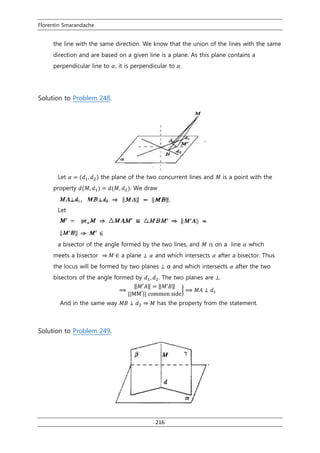 Florentin Smarandache
216
the line with the same direction. We know that the union of the lines with the same
direction and are based on a given line is a plane. As this plane contains a
perpendicular line to 𝛼, it is perpendicular to 𝛼.
Solution to Problem 248.
Let 𝛼 = (𝑑1, 𝑑2) the plane of the two concurrent lines and 𝑀 is a point with the
property 𝑑(𝑀, 𝑑1) = 𝑑(𝑀, 𝑑2). We draw
Let
a bisector of the angle formed by the two lines, and 𝑀 is on a line 𝛼 which
meets a bisector ⇒ 𝑀 ∈ a plane ⊥ 𝛼 and which intersects 𝛼 after a bisector. Thus
the locus will be formed by two planes ⊥ α and which intersects 𝛼 after the two
bisectors of the angle formed by 𝑑1, 𝑑2. The two planes are ⊥.
⟹
‖𝑀′𝐴‖ = ‖𝑀′𝐵‖
||MM′|| common side
} ⟹ 𝑀𝐴 ⊥ 𝑑1
And in the same way 𝑀𝐵 ⊥ 𝑑2 ⇒ 𝑀 has the property from the statement.
Solution to Problem 249.
 