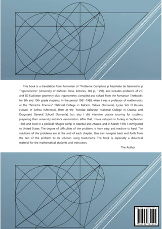 Florentin Smarandache
220
This book is a translation from Romanian of "Probleme Compilate şi Rezolvate de Geometrie şi
Trigonometrie" (University of Kishinev Press, Kishinev, 169 p., 1998), and includes problems of 2D
and 3D Euclidean geometry plus trigonometry, compiled and solved from the Romanian Textbooks
for 9th and 10th grade students, in the period 1981-1988, when I was a professor of mathematics
at the "Petrache Poenaru" National College in Balcesti, Valcea (Romania), Lycée Sidi El Hassan
Lyoussi in Sefrou (Morocco), then at the "Nicolae Balcescu" National College in Craiova and
Dragotesti General School (Romania), but also I did intensive private tutoring for students
preparing their university entrance examination. After that, I have escaped in Turkey in September
1988 and lived in a political refugee camp in Istanbul and Ankara, and in March 1990 I immigrated
to United States. The degree of difficulties of the problems is from easy and medium to hard. The
solutions of the problems are at the end of each chapter. One can navigate back and forth from
the text of the problem to its solution using bookmarks. The book is especially a didactical
material for the mathematical students and instructors.
The Author
 