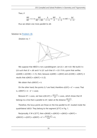 255 Compiled and Solved Problems in Geometry and Trigonometry
35
Then, if
𝑀𝐸
𝑀𝐹
= 𝑘 ⟹
𝑀𝐸
𝑀𝐹 − 𝑀𝐸
=
𝑘
1 − 𝑘
⟹
𝑀𝐸
𝑑
=
𝑘
1 − 𝑘
⟹ 𝑀𝐸 =
𝑘𝑑
1 − 𝑘
,
thus we obtain one more parallel to 𝐴𝐵.
Solution to Problem 38.
Solution no. 1
We suppose that ABCD is not a parallelogram. Let {𝐼} = 𝐴𝐵 ∩ 𝐶𝐷. We build 𝐸 ∈
(𝐼𝐴 such that 𝐼𝐸 = 𝐴𝐵 and 𝐹 ∈ (𝐼𝐶 such that 𝐼𝐹 = 𝐶𝐷. If 𝑀 a point that verifies
𝜎[𝐴𝐵𝑀] + 𝜎[𝐶𝐷𝑀] = 1 (1), then, because 𝜎[𝐴𝐵𝑀] = 𝜎[𝑀𝐼𝐸] and 𝜎[𝐶𝐷𝑀] = 𝜎[𝑀𝐼𝐹], it
results that 𝜎[𝑀𝐼𝐸] + 𝜎[𝑀𝐼𝐹] = 𝑘 (2).
We obtain that 𝜎[𝑀𝐸𝐼𝐹] = 𝑘.
On the other hand, the points 𝐸, 𝐹 are fixed, therefore 𝜎[𝐼𝐸𝐹] = 𝑘′
= const. That
is, 𝜎[𝑀𝐸𝐹] = 𝑘 − 𝑘′
= const.
Because 𝐸𝐹 = const., we have 𝑑(𝑀, 𝐸𝐹) =
2(𝑘−𝑘′)
𝐸𝐹
= const., which shows that 𝑀
belongs to a line that is parallel to 𝐸𝐹, taken at the distance
2(𝑘−𝑘′)
𝐸𝐹
.
Therefore, the locus points are those on the line parallel to 𝐸𝐹, located inside the
quadrilateral 𝐴𝐵𝐶𝐷. They belong to the segment [𝐸′𝐹′] in Fig. 1.
Reciprocally, if 𝑀 ∈ [𝐸′𝐹′], then 𝜎[𝑀𝐴𝐵] + 𝜎[𝑀𝐶𝐷] = 𝜎[𝑀𝐼𝐸] + 𝜎[𝑀𝐼𝐹] =
𝜎[𝑀𝐸𝐼𝐹] = 𝜎[𝐼𝐸𝐹] + 𝜎[𝑀𝐸𝑃] = 𝑘′
+
𝐸𝐹∙2(𝑘−𝑘′)
2∙𝐸𝐹
= 𝑘.
 