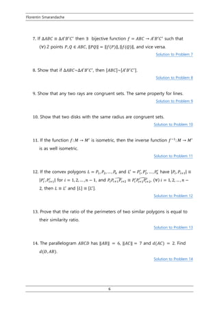 Florentin Smarandache
6
7. If ∆𝐴𝐵𝐶 ≡ ∆𝐴′
𝐵′
𝐶′
then ∃ bijective function 𝑓 = 𝐴𝐵𝐶 → 𝐴′
𝐵′
𝐶′
such that
(∀) 2 points 𝑃, 𝑄 ∈ 𝐴𝐵𝐶, ‖𝑃𝑄‖ = ‖𝑓(𝑃)‖, ‖𝑓(𝑄)‖, and vice versa.
Solution to Problem 7
8. Show that if ∆𝐴𝐵𝐶~∆𝐴′
𝐵′
𝐶′
, then [𝐴𝐵𝐶]~[𝐴′
𝐵′
𝐶′].
Solution to Problem 8
9. Show that any two rays are congruent sets. The same property for lines.
Solution to Problem 9
10. Show that two disks with the same radius are congruent sets.
Solution to Problem 10
11. If the function 𝑓: 𝑀 → 𝑀′
is isometric, then the inverse function 𝑓−1
: 𝑀 → 𝑀′
is as well isometric.
Solution to Problem 11
12. If the convex polygons 𝐿 = 𝑃1, 𝑃2, … , 𝑃𝑛 and 𝐿′
= 𝑃1
′
, 𝑃2
′
, … , 𝑃𝑛
′
have |𝑃𝑖, 𝑃𝑖+1| ≡
|𝑃𝑖
′
, 𝑃𝑖+1
′
| for 𝑖 = 1, 2, … , 𝑛 − 1, and 𝑃𝑖 𝑃𝑖+1 𝑃𝑖+2
̂ ≡ 𝑃𝑖
′
𝑃𝑖+1
′
𝑃𝑖+2
′̂ , (∀) 𝑖 = 1, 2, … , 𝑛 −
2, then 𝐿 ≡ 𝐿′
and [𝐿] ≡ [𝐿′].
Solution to Problem 12
13. Prove that the ratio of the perimeters of two similar polygons is equal to
their similarity ratio.
Solution to Problem 13
14. The parallelogram 𝐴𝐵𝐶𝐷 has ‖𝐴𝐵‖ = 6, ‖𝐴𝐶‖ = 7 and 𝑑(𝐴𝐶) = 2. Find
𝑑(𝐷, 𝐴𝐵).
Solution to Problem 14
 