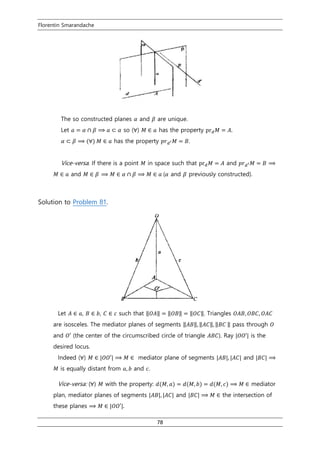 Florentin Smarandache
78
The so constructed planes 𝛼 and 𝛽 are unique.
Let 𝑎 = 𝛼 ∩ 𝛽 ⟹ 𝑎 ⊂ 𝛼 so (∀) 𝑀 ∈ 𝑎 has the property pr 𝑑 𝑀 = 𝐴.
𝛼 ⊂ 𝛽 ⟹ (∀) 𝑀 ∈ 𝑎 has the property 𝑝𝑟 𝑑′ 𝑀 = 𝐵.
Vice-versa. If there is a point 𝑀 in space such that pr 𝑑 𝑀 = 𝐴 and 𝑝𝑟 𝑑′ 𝑀 = 𝐵 ⟹
𝑀 ∈ 𝑎 and 𝑀 ∈ 𝛽 ⟹ 𝑀 ∈ 𝛼 ∩ 𝛽 ⟹ 𝑀 ∈ 𝑎 (𝛼 and 𝛽 previously constructed).
Solution to Problem 81.
Let 𝐴 ∈ 𝑎, 𝐵 ∈ 𝑏, 𝐶 ∈ 𝑐 such that ‖𝑂𝐴‖ = ‖𝑂𝐵‖ = ‖𝑂𝐶‖. Triangles 𝑂𝐴𝐵, 𝑂𝐵𝐶, 𝑂𝐴𝐶
are isosceles. The mediator planes of segments ‖𝐴𝐵‖, ‖𝐴𝐶‖, ‖𝐵𝐶 ‖ pass through 𝑂
and 𝑂′ (the center of the circumscribed circle of triangle 𝐴𝐵𝐶). Ray |𝑂𝑂′| is the
desired locus.
Indeed (∀) 𝑀 ∈ |𝑂𝑂′| ⟹ 𝑀 ∈ mediator plane of segments |𝐴𝐵|, |𝐴𝐶| and |𝐵𝐶| ⟹
𝑀 is equally distant from 𝑎, 𝑏 and 𝑐.
Vice-versa: (∀) 𝑀 with the property: 𝑑(𝑀, 𝑎) = 𝑑(𝑀, 𝑏) = 𝑑(𝑀, 𝑐) ⟹ 𝑀 ∈ mediator
plan, mediator planes of segments |𝐴𝐵|, |𝐴𝐶| and |𝐵𝐶| ⟹ 𝑀 ∈ the intersection of
these planes ⟹ 𝑀 ∈ |𝑂𝑂′|.
 