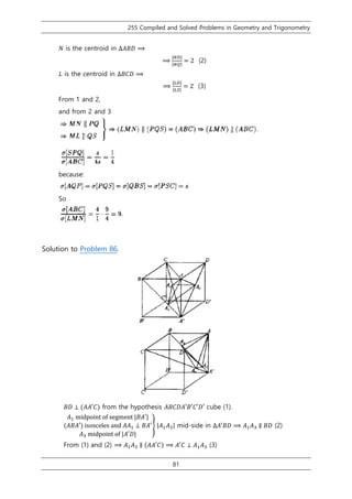 255 Compiled and Solved Problems in Geometry and Trigonometry
81
𝑁 is the centroid in ∆𝐴𝐵𝐷 ⟹
⟹
|𝑁𝐷|
|𝑁𝑄|
= 2 (2)
𝐿 is the centroid in ∆𝐵𝐶𝐷 ⟹
⟹
|𝐿𝐷|
|𝐿𝑆|
= 2 (3)
From 1 and 2,
and from 2 and 3
because:
So
Solution to Problem 86.
𝐵𝐷 ⊥ (𝐴𝐴′𝐶) from the hypothesis 𝐴𝐵𝐶𝐷𝐴′𝐵′𝐶′𝐷′ cube (1).
𝐴1 midpoint of segment |𝐵𝐴′|
(𝐴𝐵𝐴′) isosceles and 𝐴𝐴1 ⊥ 𝐵𝐴′
𝐴3 midpoint of |𝐴′𝐷|
} |𝐴1 𝐴3| mid-side in ∆𝐴′𝐵𝐷 ⟹ 𝐴1 𝐴3 ∥ 𝐵𝐷 (2)
From (1) and (2) ⟹ 𝐴1 𝐴3 ∥ (𝐴𝐴′𝐶) ⟹ 𝐴′𝐶 ⊥ 𝐴1 𝐴3 (3)
 