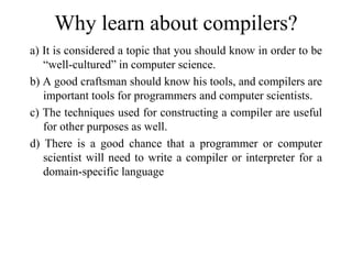 Why learn about compilers?
a) It is considered a topic that you should know in order to be
“well-cultured” in computer science.
b) A good craftsman should know his tools, and compilers are
important tools for programmers and computer scientists.
c) The techniques used for constructing a compiler are useful
for other purposes as well.
d) There is a good chance that a programmer or computer
scientist will need to write a compiler or interpreter for a
domain-specific language
 