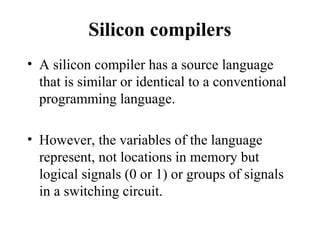 Silicon compilers
• A silicon compiler has a source language
that is similar or identical to a conventional
programming language.
• However, the variables of the language
represent, not locations in memory but
logical signals (0 or 1) or groups of signals
in a switching circuit.
 