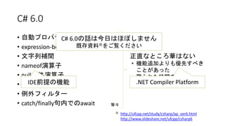 C# 6.0
• 自動プロパティの改善
• expression-bodied関数メンバー
• 文字列補間
• nameof演算子
• null条件演算子
• using static
• 例外フィルター
• catch/finally句内でのawait 等々
正直なところ華はない
• 機能追加よりも優先すべき
ことがあった
• 限られた時間の中で
“2015”に間に合うもの
C# 6.0の話は今日はほぼしません
既存資料※をご覧ください
※ http://ufcpp.net/study/csharp/ap_ver6.html
http://www.slideshare.net/ufcpp/csharp6
IDE前提の機能 .NET Compiler Platform
 