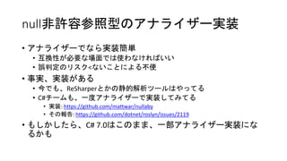 null非許容参照型のアナライザー実装
• アナライザーでなら実装簡単
• 互換性が必要な場面では使わなければいい
• 誤判定のリスク<ないことによる不便
• 事実、実装がある
• 今でも、ReSharperとかの静的解析ツールはやってる
• C#チームも、一度アナライザーで実装してみてる
• 実装: https://github.com/mattwar/nullaby
• その報告: https://github.com/dotnet/roslyn/issues/2119
• もしかしたら、C# 7.0はこのまま、一部アナライザー実装にな
るかも
 