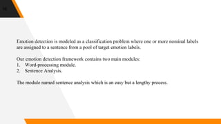 16
Emotion detection is modeled as a classification problem where one or more nominal labels
are assigned to a sentence from a pool of target emotion labels.
Our emotion detection framework contains two main modules:
1. Word-processing module.
2. Sentence Analysis.
The module named sentence analysis which is an easy but a lengthy process.
 