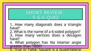 1. How many diagonals does a triangle
have?
2. What is the name of a 6-sided polygon?
3. How many vertices does a decagon
have?
4. What polygon has No interior angle
greater than 1800?
5. True or False: Square is a quadrilateral
SHORT REVIEW:
5-5-5 QUIZ
 