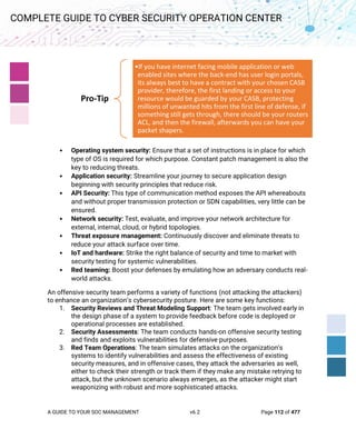 A GUIDE TO YOUR SOC MANAGEMENT v6.2 Page 112 of 477
COMPLETE GUIDE TO CYBER SECURITY OPERATION CENTER
• Operating system security: Ensure that a set of instructions is in place for which
type of OS is required for which purpose. Constant patch management is also the
key to reducing threats.
• Application security: Streamline your journey to secure application design
beginning with security principles that reduce risk.
• API Security: This type of communication method exposes the API whereabouts
and without proper transmission protection or SDN capabilities, very little can be
ensured.
• Network security: Test, evaluate, and improve your network architecture for
external, internal, cloud, or hybrid topologies.
• Threat exposure management: Continuously discover and eliminate threats to
reduce your attack surface over time.
• IoT and hardware: Strike the right balance of security and time to market with
security testing for systemic vulnerabilities.
• Red teaming: Boost your defenses by emulating how an adversary conducts real-
world attacks.
An offensive security team performs a variety of functions (not attacking the attackers)
to enhance an organization’s cybersecurity posture. Here are some key functions:
1. Security Reviews and Threat Modeling Support: The team gets involved early in
the design phase of a system to provide feedback before code is deployed or
operational processes are established.
2. Security Assessments: The team conducts hands-on offensive security testing
and finds and exploits vulnerabilities for defensive purposes.
3. Red Team Operations: The team simulates attacks on the organization’s
systems to identify vulnerabilities and assess the effectiveness of existing
security measures, and in offensive cases, they attack the adversaries as well,
either to check their strength or track them if they make any mistake retrying to
attack, but the unknown scenario always emerges, as the attacker might start
weaponizing with robust and more sophisticated attacks.
Pro-Tip
•If you have internet facing mobile application or web
enabled sites where the back-end has user login portals,
its always best to have a contract with your chosen CASB
provider, therefore, the first landing or access to your
resource would be guarded by your CASB, protecting
millions of unwanted hits from the first line of defense, if
something still gets through, there should be your routers
ACL, and then the firewall, afterwards you can have your
packet shapers.
 