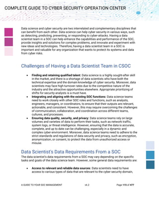 A GUIDE TO YOUR SOC MANAGEMENT v6.2 Page 115 of 477
COMPLETE GUIDE TO CYBER SECURITY OPERATION CENTER
Data science and cyber security are two interrelated and complementary disciplines that
can benefit from each other. Data science can help cyber security in various ways, such
as detecting, predicting, preventing, or responding to cyber-attacks. Having a data
scientist team in a SOC can help enhance the capabilities and performance of the SOC,
provide insights and solutions for complex problems, and innovate and experiment with
new ideas and technologies. Therefore, having a data scientist team in a SOC is
important and valuable for any organization that wants to protect its systems and data
from cyber risks.
Challenges of Having a Data Scientist Team in CSOC
• Finding and retaining qualified talent: Data science is a highly sought-after skill
in the market, and there is a shortage of data scientists who have both the
technical expertise and the domain knowledge of cyber security. Moreover, data
scientists may face high turnover rates due to the competitive nature of the
industry and the attractive opportunities elsewhere. Appropriate prioritizing of
shifts for security analysts is a must have.
• Integrating and aligning with the existing SOC functions: Data science teams
need to work closely with other SOC roles and functions, such as analysts,
engineers, managers, or coordinators, to ensure that their outputs are relevant,
actionable, and consistent. However, this may require overcoming the challenges
of communication, collaboration, and coordination across different teams,
cultures, and processes.
• Ensuring data quality, security, and privacy: Data science teams rely on large
volumes and varieties of data to perform their tasks, such as network traffic,
system logs, or threat intelligence. However, ensuring that the data is accurate,
complete, and up to date can be challenging, especially in a dynamic and
complex cyber environment. Moreover, data science teams need to adhere to the
strict standards and regulations of data security and privacy, such as encryption,
anonymization, or consent, to protect the data from unauthorized access or
misuse.
Data Scientist's Data Requirements From a SOC
The data scientist’s data requirements from a SOC may vary depending on the specific
tasks and goals of the data science team. However, some general data requirements are:
• Access to relevant and reliable data sources: Data scientists need to have
access to various types of data that are relevant to the cyber security domain,
 