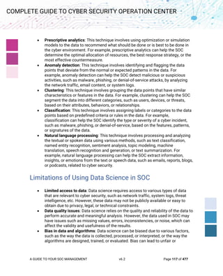 A GUIDE TO YOUR SOC MANAGEMENT v6.2 Page 117 of 477
COMPLETE GUIDE TO CYBER SECURITY OPERATION CENTER
• Prescriptive analytics: This technique involves using optimization or simulation
models to the data to recommend what should be done or is best to be done in
the cyber environment. For example, prescriptive analytics can help the SOC
determine the optimal allocation of resources, the best response strategy, or the
most effective countermeasure.
• Anomaly detection: This technique involves identifying and flagging the data
points that deviate from the normal or expected patterns in the data. For
example, anomaly detection can help the SOC detect malicious or suspicious
activities, such as malware, phishing, or denial-of-service attacks, by analyzing
the network traffic, email content, or system logs.
• Clustering: This technique involves grouping the data points that have similar
characteristics or features in the data. For example, clustering can help the SOC
segment the data into different categories, such as users, devices, or threats,
based on their attributes, behaviors, or relationships.
• Classification: This technique involves assigning labels or categories to the data
points based on predefined criteria or rules in the data. For example,
classification can help the SOC identify the type or severity of a cyber incident,
such as malware, phishing, or denial-of-service, based on the features, patterns,
or signatures of the data.
• Natural language processing: This technique involves processing and analyzing
the textual or spoken data using various methods, such as text classification,
named entity recognition, sentiment analysis, topic modeling, machine
translation, speech recognition and generation, or text summarization. For
example, natural language processing can help the SOC extract information,
insights, or emotions from the text or speech data, such as emails, reports, blogs,
or podcasts, related to cyber security.
Limitations of Using Data Science in SOC
• Limited access to data: Data science requires access to various types of data
that are relevant to cyber security, such as network traffic, system logs, threat
intelligence, etc. However, these data may not be publicly available or easy to
obtain due to privacy, legal, or technical constraints.
• Data quality issues: Data science relies on the quality and reliability of the data to
perform accurate and meaningful analysis. However, the data used in SOC may
have issues such as missing values, errors, inconsistencies, or noise, which can
affect the validity and usefulness of the results.
• Bias in data and algorithms: Data science can be biased due to various factors,
such as the way the data is collected, processed, or interpreted, or the way the
algorithms are designed, trained, or evaluated. Bias can lead to unfair or
 