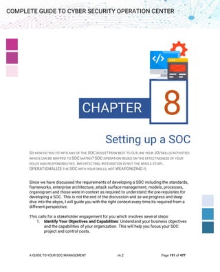 A GUIDE TO YOUR SOC MANAGEMENT v6.2 Page 191 of 477
COMPLETE GUIDE TO CYBER SECURITY OPERATION CENTER
8. Processes
for a SOC
Setting up a SOC
SO HOW DO YOU FIT INTO ANY OF THE SOC ROLES? HOW BEST TO OUTLINE YOUR JD/SKILLS/ACTIVITIES
WHICH CAN BE MAPPED TO SOC MATRIX? SOC OPERATION RELIES ON THE EFFECTIVENESS OF YOUR
ROLES AND RESPONSIBILITIES. ARCHITECTING, INTEGRATION IS NOT THE WHOLE STORY,
OPERATIONALIZE THE SOC WITH YOUR SKILLS, NOT WEAPONIZING IT.
Since we have discussed the requirements of developing a SOC including the standards,
frameworks, enterprise architecture, attack surface management, models, processes,
organogram and those were in context as required to understand the pre-requisites for
developing a SOC. This is not the end of the discussion and as we progress and deep
dive into the abyss, I will guide you with the right context every time its required from a
different perspective.
This calls for a stakeholder engagement for you which involves several steps:
1. Identify Your Objectives and Capabilities: Understand your business objectives
and the capabilities of your organization. This will help you focus your SOC
project and control costs.
CHAPTER 8
 