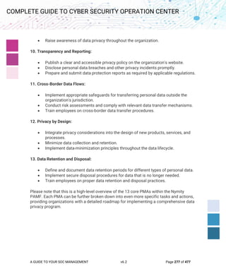 A GUIDE TO YOUR SOC MANAGEMENT v6.2 Page 277 of 477
COMPLETE GUIDE TO CYBER SECURITY OPERATION CENTER
• Raise awareness of data privacy throughout the organization.
10. Transparency and Reporting:
• Publish a clear and accessible privacy policy on the organization's website.
• Disclose personal data breaches and other privacy incidents promptly.
• Prepare and submit data protection reports as required by applicable regulations.
11. Cross-Border Data Flows:
• Implement appropriate safeguards for transferring personal data outside the
organization's jurisdiction.
• Conduct risk assessments and comply with relevant data transfer mechanisms.
• Train employees on cross-border data transfer procedures.
12. Privacy by Design:
• Integrate privacy considerations into the design of new products, services, and
processes.
• Minimize data collection and retention.
• Implement data-minimization principles throughout the data lifecycle.
13. Data Retention and Disposal:
• Define and document data retention periods for different types of personal data.
• Implement secure disposal procedures for data that is no longer needed.
• Train employees on proper data retention and disposal practices.
Please note that this is a high-level overview of the 13 core PMAs within the Nymity
PAMF. Each PMA can be further broken down into even more specific tasks and actions,
providing organizations with a detailed roadmap for implementing a comprehensive data
privacy program.
 
